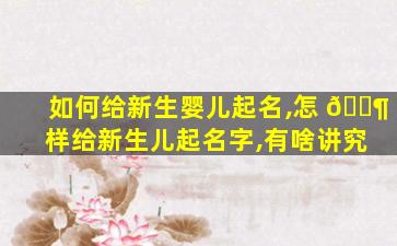 如何给新生婴儿起名,怎 🐶 样给新生儿起名字,有啥讲究